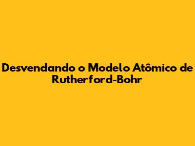 Desvendando o Modelo Atômico de Rutherford-Bohr