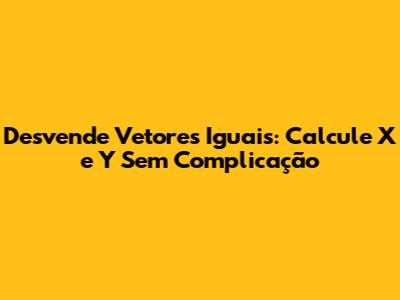 Desvende Vetores Iguais: Calcule X e Y Sem Complicação
