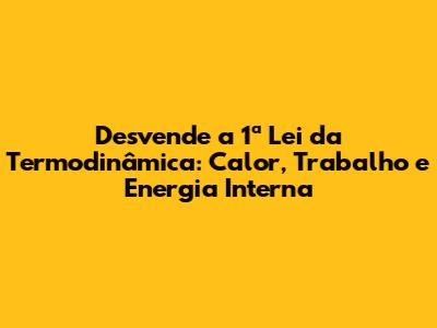 Desvende a 1ª Lei da Termodinâmica: Calor, Trabalho e Energia Interna