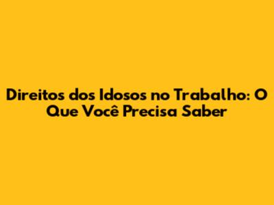 Direitos dos Idosos no Trabalho: O Que Você Precisa Saber