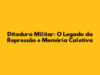 Ditadura Militar: O Legado da Repressão e Memória Coletiva