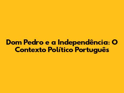 Dom Pedro e a Independência: O Contexto Político Português