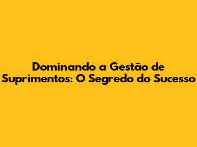 Dominando a Gestão de Suprimentos: O Segredo do Sucesso