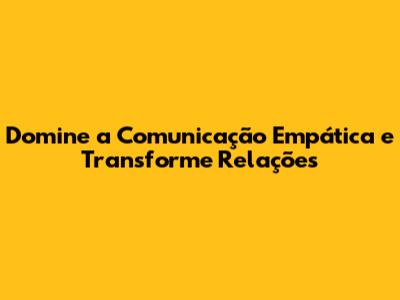 Domine a Comunicação Empática e Transforme Relações