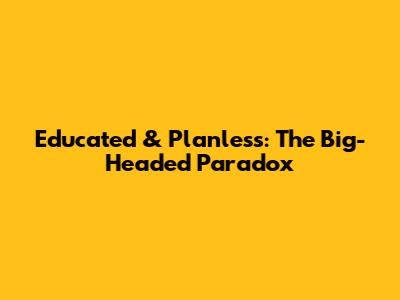 Educated & Planless: The Big-Headed Paradox