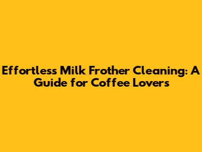 Effortless Milk Frother Cleaning: A Guide for Coffee Lovers