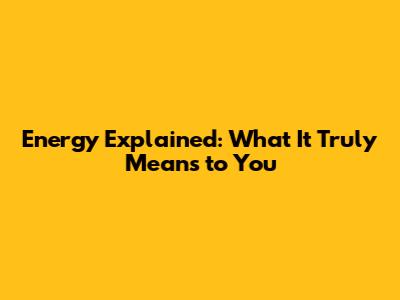 Energy Explained: What It Truly Means to You