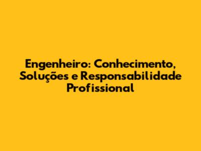 Engenheiro: Conhecimento, Soluções e Responsabilidade Profissional
