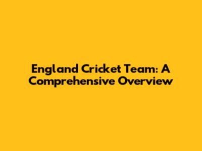 England Cricket Team: A Comprehensive Overview