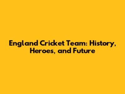 England Cricket Team: History, Heroes, and Future