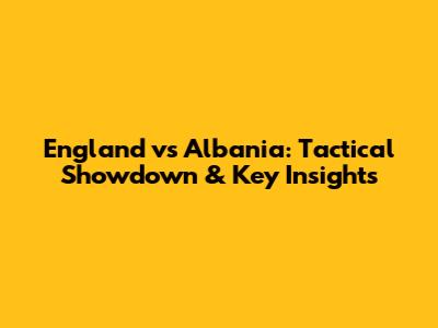 England vs Albania: Tactical Showdown & Key Insights