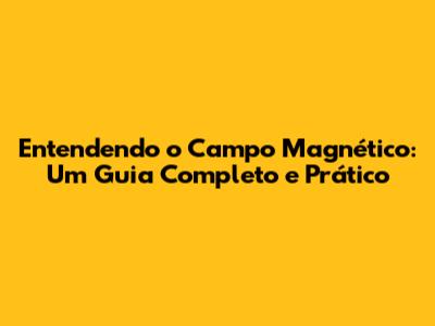 Entendendo o Campo Magnético: Um Guia Completo e Prático