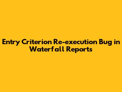 Entry Criterion Re-execution Bug in Waterfall Reports