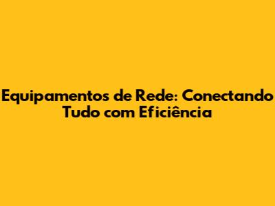 Equipamentos de Rede: Conectando Tudo com Eficiência