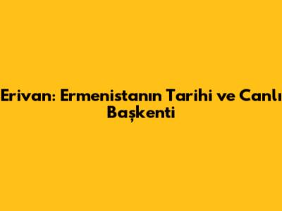 Erivan: Ermenistan'ın Tarihi ve Canlı Başkenti