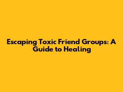 Escaping Toxic Friend Groups: A Guide to Healing