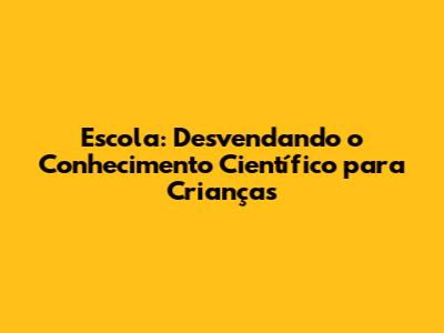 Escola: Desvendando o Conhecimento Científico para Crianças
