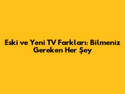 Eski ve Yeni TV Farkları: Bilmeniz Gereken Her Şey