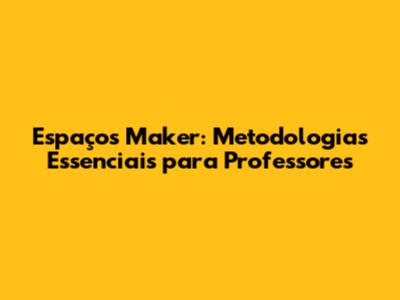 Espaços Maker: Metodologias Essenciais para Professores