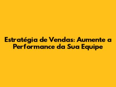 Estratégia de Vendas: Aumente a Performance da Sua Equipe