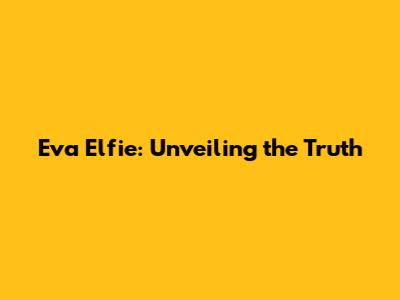 Eva Elfie: Unveiling the Truth