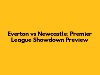 Everton vs Newcastle: Premier League Showdown Preview