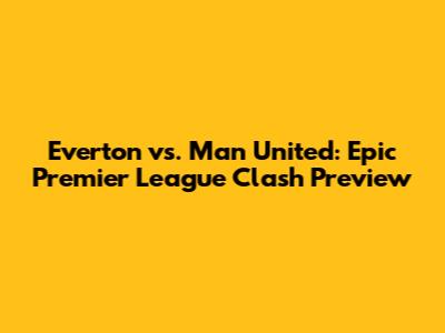 Everton vs. Man United: Epic Premier League Clash Preview