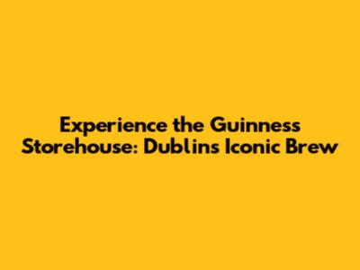 Experience the Guinness Storehouse: Dublin's Iconic Brew