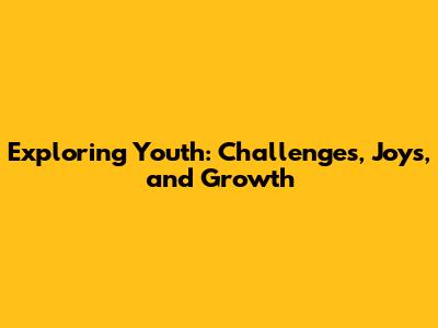 Exploring Youth: Challenges, Joys, and Growth