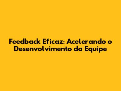 Feedback Eficaz: Acelerando o Desenvolvimento da Equipe