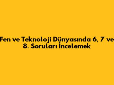 Fen ve Teknoloji Dünyasında 6, 7 ve 8. Soruları İncelemek