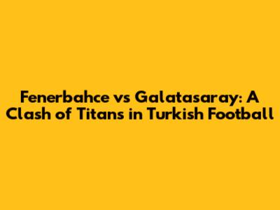 Fenerbahce vs Galatasaray: A Clash of Titans in Turkish Football
