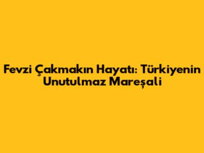 Fevzi Çakmak'ın Hayatı: Türkiye'nin Unutulmaz Mareşali