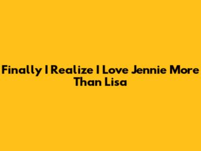 Finally I Realize I Love Jennie More Than Lisa