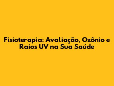 Fisioterapia: Avaliação, Ozônio e Raios UV na Sua Saúde
