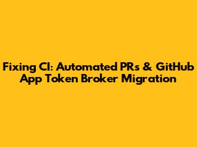 Fixing CI: Automated PRs & GitHub App Token Broker Migration
