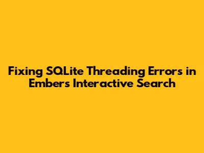 Fixing SQLite Threading Errors in Ember's Interactive Search