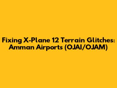 Fixing X-Plane 12 Terrain Glitches: Amman Airports (OJAI/OJAM)