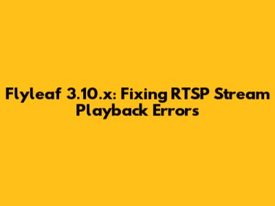 Flyleaf 3.10.x: Fixing RTSP Stream Playback Errors