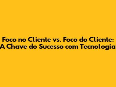 Foco no Cliente vs. Foco do Cliente: A Chave do Sucesso com Tecnologia
