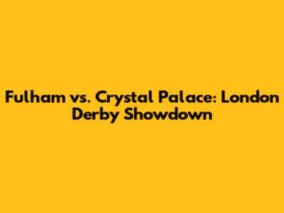 Fulham vs. Crystal Palace: London Derby Showdown