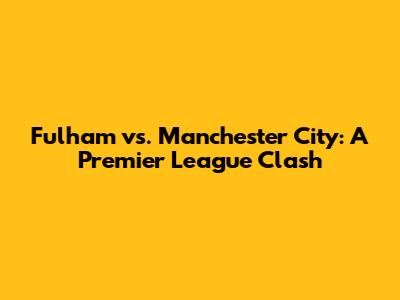 Fulham vs. Manchester City: A Premier League Clash