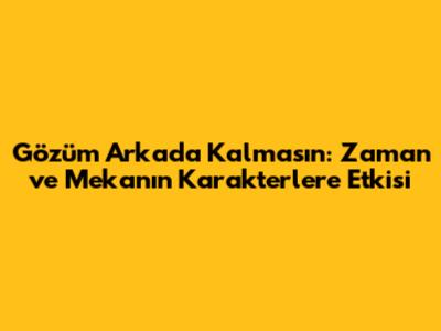 Gözüm Arkada Kalmasın: Zaman ve Mekanın Karakterlere Etkisi