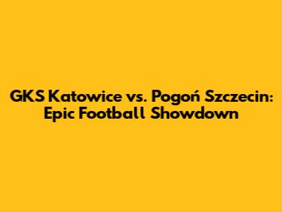 GKS Katowice vs. Pogoń Szczecin: Epic Football Showdown