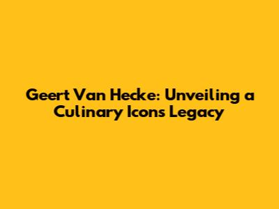 Geert Van Hecke: Unveiling a Culinary Icon's Legacy