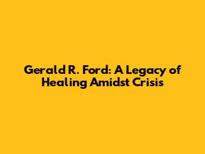 Gerald R. Ford: A Legacy of Healing Amidst Crisis