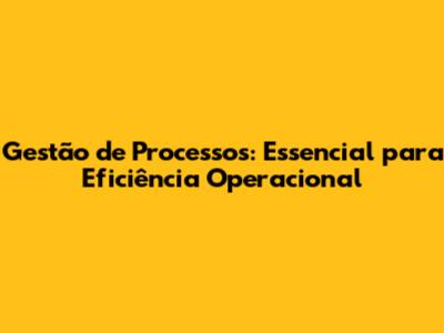 Gestão de Processos: Essencial para Eficiência Operacional