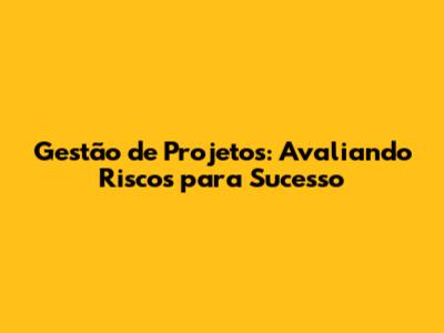 Gestão de Projetos: Avaliando Riscos para Sucesso