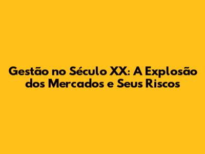 Gestão no Século XX: A Explosão dos Mercados e Seus Riscos