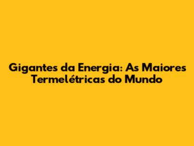 Gigantes da Energia: As Maiores Termelétricas do Mundo